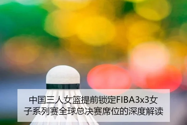 中国三人女篮提前锁定FIBA3x3女子系列赛全球总决赛席位的深度解读